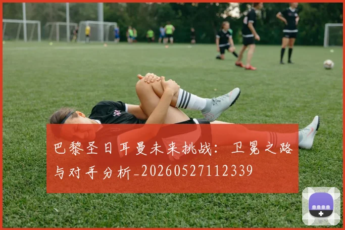 巴黎圣日耳曼未来挑战：卫冕之路与对手分析_20260527112339
