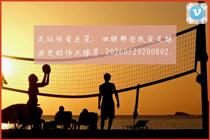 足坛传奇巨星：回顾那些改变足球历史的伟大球员_20260529200802_20260703182017