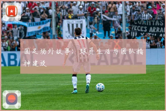 国足场外故事：球员生活与团队精神建设