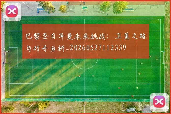 巴黎圣日耳曼未来挑战:卫冕之路与对手分析_20260527112339