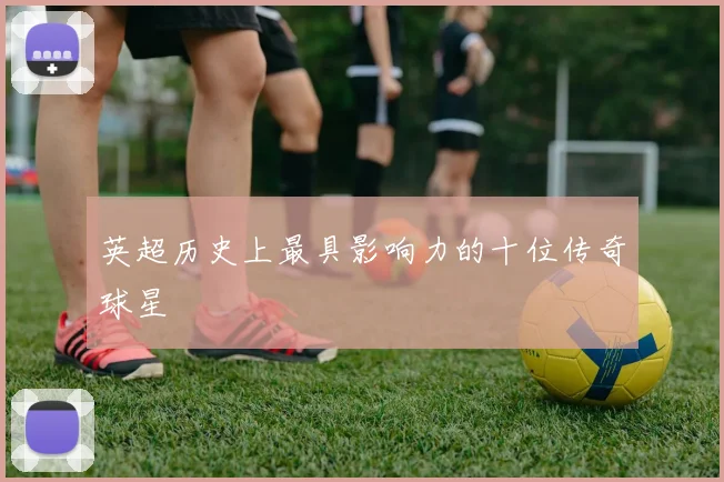 英超历史上最具影响力的十位传奇球星